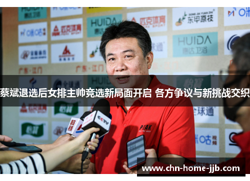 蔡斌退选后女排主帅竞选新局面开启 各方争议与新挑战交织