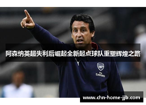 阿森纳英超失利后崛起全新起点球队重塑辉煌之路