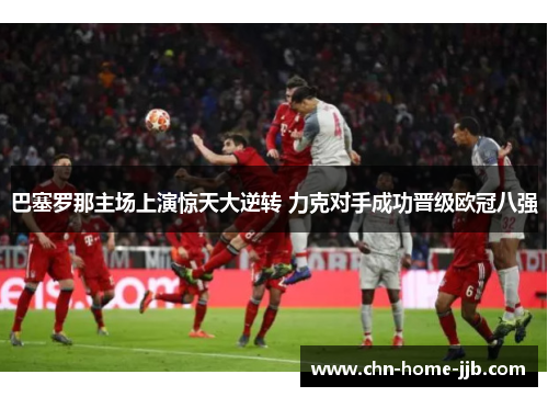 巴塞罗那主场上演惊天大逆转 力克对手成功晋级欧冠八强 巴塞罗那主场上演惊天大逆转 力克对手成功晋级欧冠八强